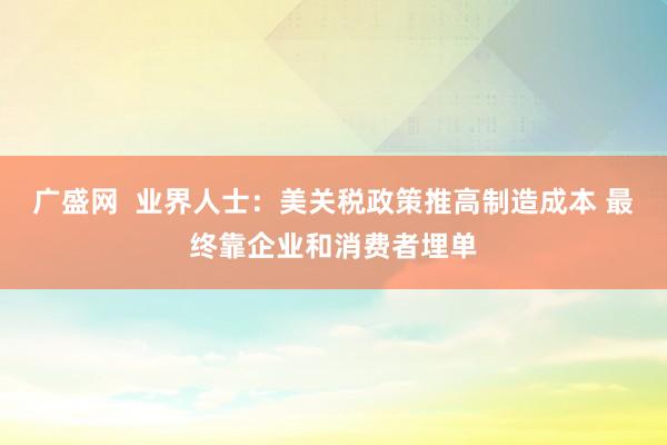 广盛网  业界人士：美关税政策推高制造成本 最终靠企业和消费者埋单