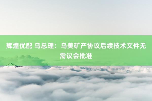 辉煌优配 乌总理：乌美矿产协议后续技术文件无需议会批准