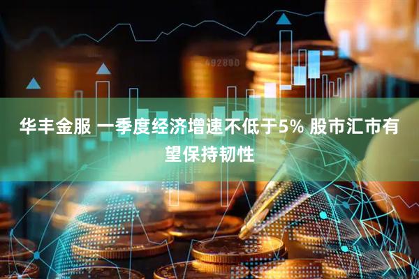 华丰金服 一季度经济增速不低于5% 股市汇市有望保持韧性