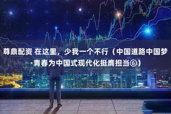 尊鼎配资 在这里，少我一个不行（中国道路中国梦·青春为中国式现代化挺膺担当⑥）