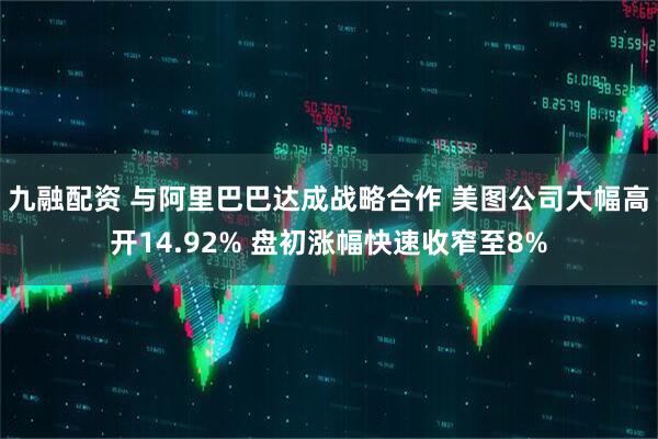 九融配资 与阿里巴巴达成战略合作 美图公司大幅高开14.92% 盘初涨幅快速收窄至8%