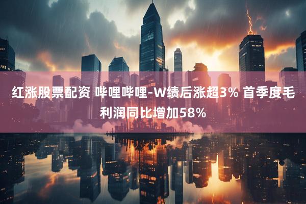 红涨股票配资 哔哩哔哩-W绩后涨超3% 首季度毛利润同比增加58%