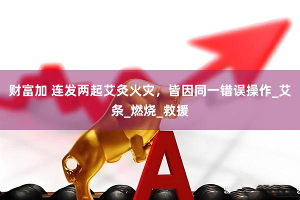 财富加 连发两起艾灸火灾，皆因同一错误操作_艾条_燃烧_救援