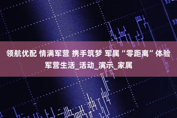 领航优配 情满军营 携手筑梦 军属“零距离”体验军营生活_活动_演示_家属