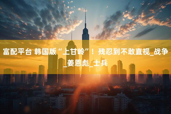 富配平台 韩国版“上甘岭”！残忍到不敢直视_战争_姜恩彪_士兵