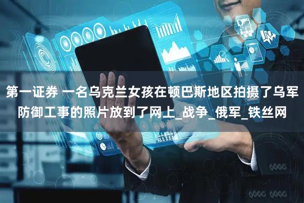 第一证券 一名乌克兰女孩在顿巴斯地区拍摄了乌军防御工事的照片放到了网上_战争_俄军_铁丝网
