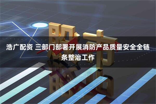 浩广配资 三部门部署开展消防产品质量安全全链条整治工作
