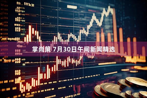 掌尚策 7月30日午间新闻精选
