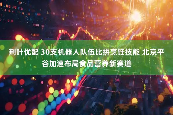 荆叶优配 30支机器人队伍比拼烹饪技能 北京平谷加速布局食品营养新赛道