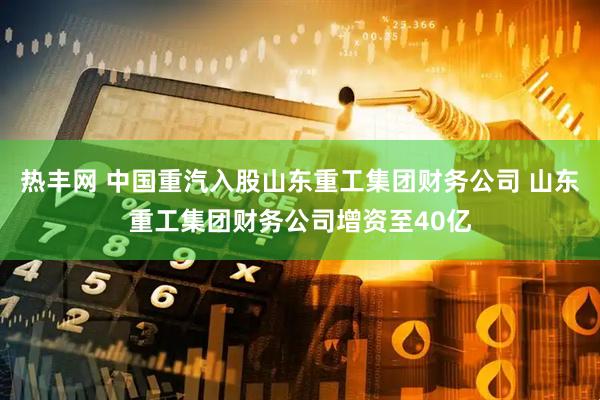 热丰网 中国重汽入股山东重工集团财务公司 山东重工集团财务公司增资至40亿