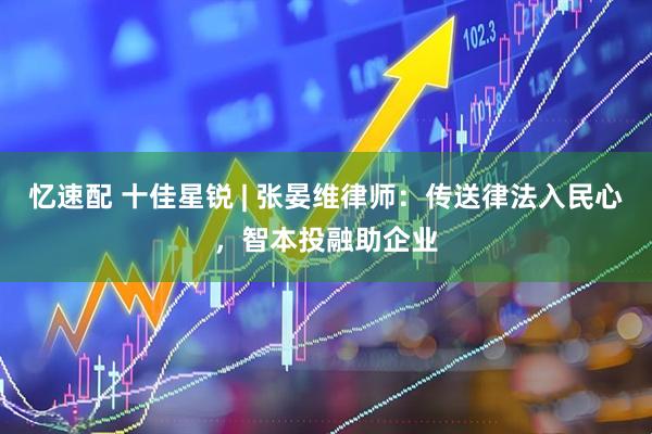 忆速配 十佳星锐 | 张晏维律师：传送律法入民心，智本投融助企业