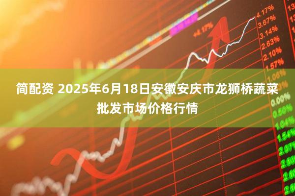 简配资 2025年6月18日安徽安庆市龙狮桥蔬菜批发市场价格行情