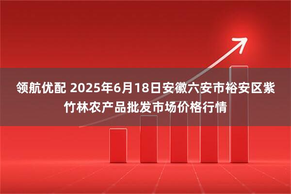 领航优配 2025年6月18日安徽六安市裕安区紫竹林农产品批发市场价格行情