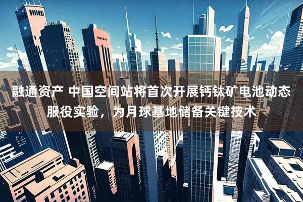 融通资产 中国空间站将首次开展钙钛矿电池动态服役实验，为月球基地储备关键技术